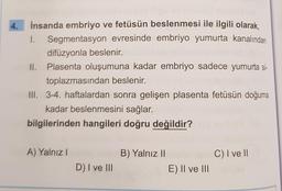 4.
İnsanda embriyo ve fetüsün beslenmesi ile ilgili olarak,
1 Segmentasyon evresinde embriyo yumurta kanalından
difüzyonla beslenir.
II. Plasenta oluşumuna kadar embriyo sadece yumurta si-
toplazmasından beslenir.
III. 3-4. haftalardan sonra gelişen plasenta fetüsün doğuma
kadar beslenmesini sağlar.
bilgilerinden hangileri doğru değildir?
A) Yalnız 1
B) Yalnız 11
C) I ve II
D) I ve III
E) II ve III