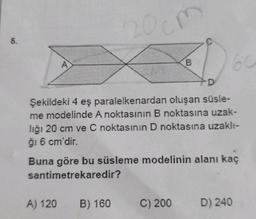 200m
5.
A
B
60
D
Şekildeki 4 eş paralelkenardan oluşan süsle-
4
me modelinde A noktasının B noktasına uzak-
lığı 20 cm ve C noktasının D noktasına uzaklı-
ği 6 cm'dir.
Buna göre bu süsleme modelinin alanı kaç
santimetrekaredir?
A) 120
B) 160
C) 200
D) 240
