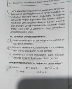 2.
Cevaplarınızı, cevap kâğıdının Sosyal Bilimler Testi
1.
XVII. yüzyılda merkantilizm adı verilen yeni bir ekono-
mi modelini benimseyen Avrupalı büyük devletlerin te-
mel amacı dış ticaret fazlası oluşturmaktı. Bu nedenle
iç ticarette vergileri düşürürken, ithal malların vergileri-
ni artırarak yerli sanayilerini koruyup ihracatı destekle-
diler. Osmanlı Devleti ise merkantilizmden farklı olarak
ithalatı teşvik eden ve yabancıların ticari imtiyazlarını
artıran bir politika izledi.
Bu durumun Osmanlı Devleti'nde;
Batılı anlamda millî bir sanayileşme hareketinin or-
taya çıkarılamaması,
i. Osmanlı topraklarının, sanayileşmiş Avrupa ülkele-
rinin mamül ürün pazarı hâline gelmesi
III. Yabancılara verilen imtiyazların, Batılı devletler
üzerinde siyasi bir baskı aracı hâline gelmesi
sonuçlarından hangilerini doğurması beklenemez?
Yalnız!
B) Yalnız II C) Yalnız III
E) II ve 111
D) I ve II
