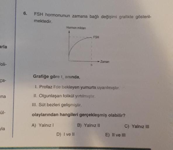 6.
FSH hormonunun zamana bağlı değişimi grafikte gösteril-
mektedir.
Hormon miklan
FSH
arla
Zaman
Foli-
ti
Grafiğe göre t, anında,
ça-
1. Profaz I'de bekleyen yumurta uyanmıştır.
ana
II. Olgunlaşan folikül yırtılmıştır.
III. Süt bezleri gelişmiştir.
Lül-
o