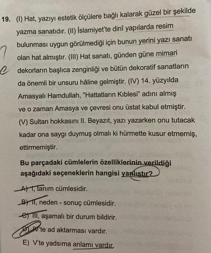 19. (1) Hat, yazıyı estetik ölçülere bağlı kalarak güzel bir şekilde
yazma sanatıdır. (II) İslamiyet'te dinî yapılarda resim
bulunması uygun görülmediği için bunun yerini yazı sanatı
olan hat almıştır. (III) Hat sanatı, günden güne mimari
e dekorların başl