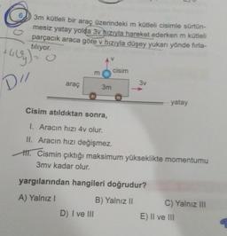 3m kütleli bir araç üzerindeki m kütleli cisimle sürtün-
mesiz yatay yolda 3v hızıyla hareket ederken m kütleli
parçacık araca göre v hızıyla düşey yukarı yönde firla-
tiliyor.
cisim
m
DI
araç
3v
3m
yatay
Cisim atıldıktan sonra,
1. Aracın hızı 4v olur.
II. Aracın hızı değişmez.
HIT. Cismin çıktığı maksimum yükseklikte momentumu
3mv kadar olur.
yargılarından hangileri doğrudur?
A) Yalnız
B) Yalnız II
D) I ve III
C) Yalnız III
E) II ve III
