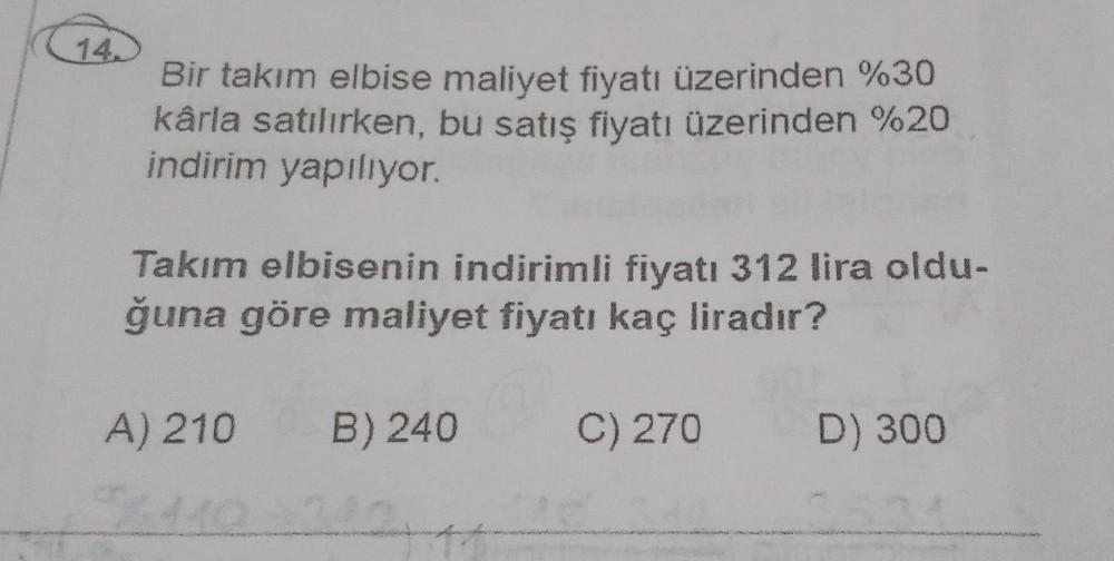 14.)
Bir takım elbise maliyet fiyatı üzerinden %30
kârla satılırken, bu satış fiyatı üzerinden %20
indirim yapılıyor.
Takım elbisenin indirimli fiyatı 312 lira oldu-
ğuna göre maliyet fiyatı kaç liradır?
A) 210
B) 240
C) 270
D) 300