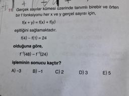+
11! Gerçek sayılar kümesi üzerinde tanımlı birebir ve örten
bir f fonksiyonu her x ve y gerçel sayısı için,
f(x + y) = f(x) + f(y)
eşitliğini sağlamaktadır.
f(4) - f(1) = 24
olduğuna göre,
f'(48) - f'(24)
işleminin sonucu kaçtır?
A)-3
B) -1 C) 2 D) 3 E) 5
=