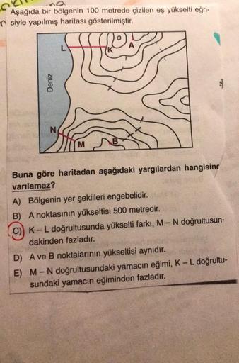 Aşağıda bir bölgenin 100 metrede çizilen eş yükselti eğri-
siyle yapılmış haritası gösterilmiştir.
L
A
Deniz
N
M
Buna göre haritadan aşağıdaki yargılardan hangising
varılamaz?
A) Bölgenin yer şekilleri engebelidir.
B) A noktasının yükseltisi 500 metredir.