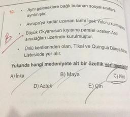 Aynı geleneklere bağlı bulunan sosyal sınıflara
10.
ayrılmıştır.
.
Avrupa'ya kadar uzanan tarihi İpek Yolunu kurmuştanto
Büyük Okyanusun kiyisina paralel uzanan And
B
sıradağları üzerinde kurulmuştur.
Ünlü kentlerinden olan, Tikal ve Quingua Dünya Miras
Listesinde yer alır.
Yukarıda hangi medeniyete ait bir özellik verilmemistin
B) Maya
C) Hint
A) Inka
D) Aztek
E) Çin
