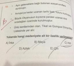 Aynı geleneklere bağlı bulunan sosyal sınıflara
10.
ayrılmıştır.
.
Avrupa'ya kadar uzanan tarihi İpek Yolunu kurmuştanto
Büyük Okyanusun kiyisina paralel uzanan And
B
sıradağları üzerinde kurulmuştur.
Ünlü kentlerinden olan, Tikal ve Quingua Dünya Miras
Listesinde yer alır.
Yukarıda hangi medeniyete ait bir özellik verilmemistin
B) Maya
C) Hint
A) Inka
D) Aztek
E) Çin
