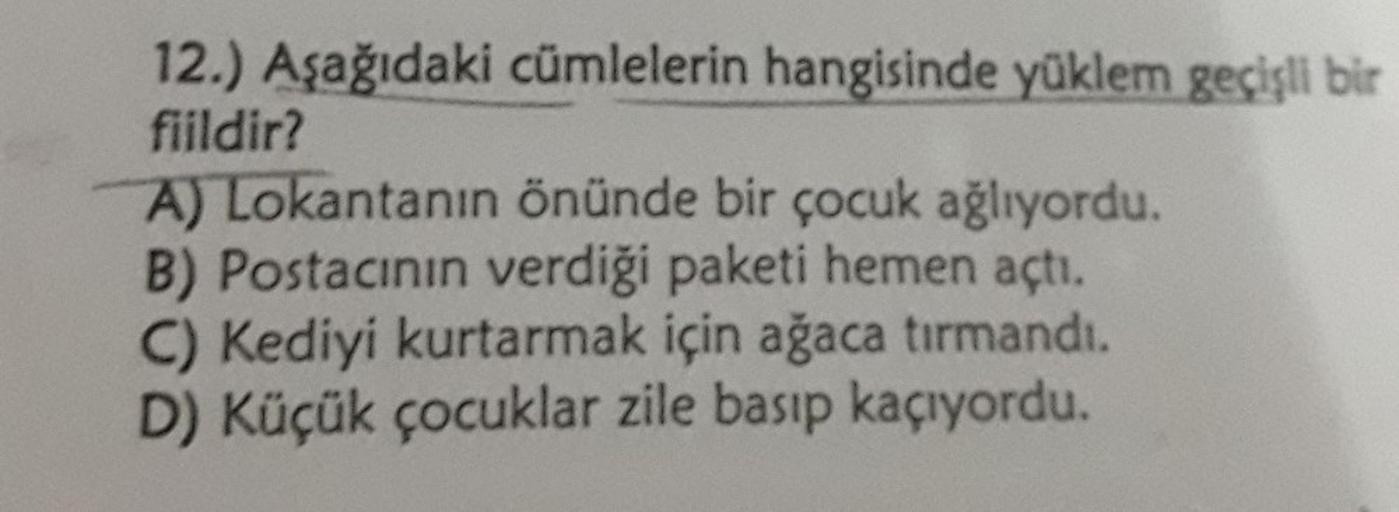 12.) Aşağıdaki cümlelerin hangisinde yüklem geçişli bir
fiildir?
A) Lokantanın önünde bir çocuk ağlıyordu.
B) Postacının verdiği paketi hemen açtı.
C) Kediyi kurtarmak için ağaca tırmandı.
D) Küçük çocuklar zile basıp kaçıyordu.