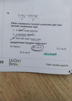 14.
C17H35 – COONa+
a
b
Etken maddesinin formülü yukarıdaki gibi olan
temizlik maddesiyle ilgili,
1. b klsmı suda çözünür.
II. a hidrofob kısımdır
.
Kire etki eden kisim a'dır.
yargılarından hangileri doğrudur?
A) Yalnız!
B) I ve II
C) I ve III
H.
D) II ve III
E) I, II ve III
22
UcDört
Besi
Diğer sayfaya geçiniz.