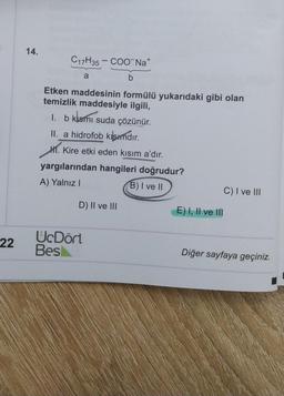 14.
C17H35 – COONa+
a
b
Etken maddesinin formülü yukarıdaki gibi olan
temizlik maddesiyle ilgili,
1. b klsmı suda çözünür.
II. a hidrofob kısımdır
.
Kire etki eden kisim a'dır.
yargılarından hangileri doğrudur?
A) Yalnız!
B) I ve II
C) I ve III
H.
D) II ve III
E) I, II ve III
22
UcDört
Besi
Diğer sayfaya geçiniz.
