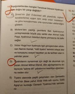 16. Bir
14. Aşağıdakilerden hangisi Tanzimat Dönemi tiyatrosu
için doğru bir yargı değildir?
A) Şinasi'nin Şair Evlenmesi adlı piyesinde, kişilere
karakterlerine uygun isim verip onları meslekleri-
ne göre konuşturması orta oyunundan etkilendiğini
Eşir
Gee
Ey
Ey
OH
gösterir.
ka
B) Moliere'den yaptığı çevirilerle Batı tiyatrosunun
yerleşmesinde büyük pay sahibi olan Ahmet Vefik
Paşa, tiyatronun İstanbul dışına çıkmasına da katkı
sağlar.
Ki
*
ak
lar
tec
C) Victor Hugo'nun tiyatroyla ilgili görüşlerinden etkile-
nen Namık Kemal, "millî tiyatro" terimini ortaya atar
ve konusunu sosyal hayattan ya da tarihten alan ti-
yatrolar yazar.
Bu
si
A
C.
D) Tiyatrolarini oynanmak için değil de okunmak için
yazan Ahmet Mithat Efendi, dilin ağırlaşmasına do-
layısıyla "sahne dili" çabalarının kesintiye uğramas -
na neden olur.
v
E) Tiyatro alanında çeşitli çalışmaları olan Şemsettin
Sami'nin Besa yahut Ahde Vefa adlı oyunu, Güllü
Agop'un kurduğu Osmanlı Tiyatrosu'nda sahnele-
nir.