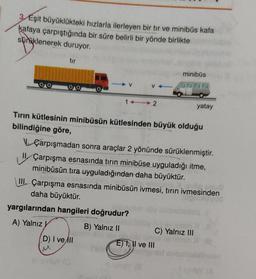 3/Eşit büyüklükteki hızlarla ilerleyen bir tır ve minibüs kafa
kafaya çarpıştığında bir süre belirli bir yönde birlikte
süraklenerek duruyor.
tur
minibüs
V
V
14 2
yatay
Tirin kütlesinin minibüsün kütlesinden büyük olduğu
bilindiğine göre,
Çarpışmadan sonra araçlar 2 yönünde sürüklenmiştir.
Çarpışma esnasında tırın minibüse uyguladığı itme,
minibüsün tıra uyguladığından daha büyüktür.
III. Çarpışma esnasında minibüsün ivmesi, tırın ivmesinden
daha büyüktür.
yargılarından hangileri doğrudur?
A) Yalnız
B) Yalnız 11
C) Yalnız III
D) I ve All
EJ I, II ve III
yo