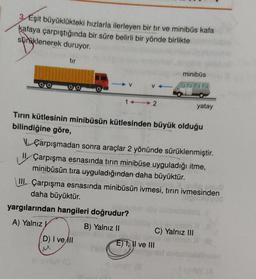 3/Eşit büyüklükteki hızlarla ilerleyen bir tır ve minibüs kafa
kafaya çarpıştığında bir süre belirli bir yönde birlikte
süraklenerek duruyor.
tur
minibüs
V
V
14 2
yatay
Tirin kütlesinin minibüsün kütlesinden büyük olduğu
bilindiğine göre,
Çarpışmadan sonra araçlar 2 yönünde sürüklenmiştir.
Çarpışma esnasında tırın minibüse uyguladığı itme,
minibüsün tıra uyguladığından daha büyüktür.
III. Çarpışma esnasında minibüsün ivmesi, tırın ivmesinden
daha büyüktür.
yargılarından hangileri doğrudur?
A) Yalnız
B) Yalnız 11
C) Yalnız III
D) I ve All
EJ I, II ve III
yo
