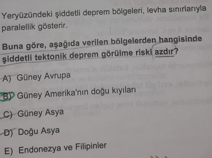 Yeryüzündeki şiddetli deprem bölgeleri, levha sınırlarıyla
paralellik gösterir.
Buna göre, aşağıda verilen bölgelerden hangisinde
şiddetli tektonik deprem görülme riski azdır?
A) Güney Avrupa
BY Güney Amerika'nın doğu kıyıları
C) Güney Asya
D) Doğu Asya
E)