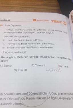 Bankası
en hoonm
TESTO
10. Ertan Ogretmen:
"Turkiye Cumhuriyeti'nin ilk yillannda siyasi alanda ham
önemli yenilikler yapılmıştır?" diye sormuştur.
Betul de bu yeniliklerin,
Latin harflerinin kabul edilmesi,
1h. Tevhid-i Tedrisat Kanunu'nun çıkarılması,
Il