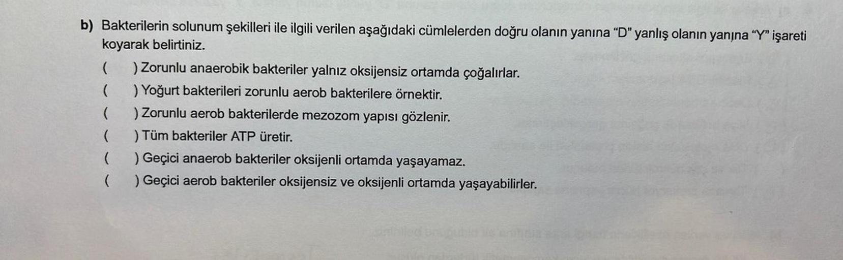 b) Bakterilerin solunum şekilleri ile ilgili verilen aşağıdaki cümlelerden doğru olanın yanına "D" yanlış olanın yanżna “Y” işareti
koyarak belirtiniz.
( ) Zorunlu anaerobik bakteriler yalnız oksijensiz ortamda çoğalırlar.
( ) Yoğurt bakterileri zorunlu ae