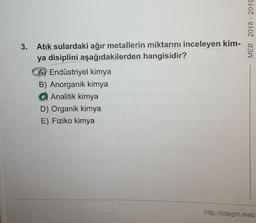 MEB 2018 - 2019
3. Atık sulardaki ağır metallerin miktarını inceleyen kim-
ya disiplini aşağıdakilerden hangisidir?
A) Endüstriyel kimya
B) Anorganik kimya
Analitik kimya
D) Organik kimya
E) Fiziko kimya
http://odsgm.meb
