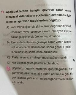 best bathon
11. Aşağıdakilerden hangisi çevreye zarar veren
kimyasal kirleticilerin etkilerinin azaltılması için
alınması gereken tedbirlerden değildir?
A) Yeni teknolojiler sürekli olarak değerlendirilerek
insanlara veya çevreye zararlı olmayan kimya-
sallar geliştirilerek üretimi yapılmalıdır.
home
B) Üretimde kullanılan çevreye zarar veren kimya-
sal kirleticiler kullanıldıktan sonra gerekli tedbir-
ler alındıktan sonra imha edilmelidir.
C) Atıkların en aza indirgenmesi sağlanmalıdır.
D) Her ülkenin çevre politikası olmalıdır.
E) Çöplerin, organik kısmının gübreleşmesi, ha-
şaratların azalması, atık suları arıtılması gibi bir
çok alanda yeni etkin mikroorganizmalar kulla-
nılmalıdır.
