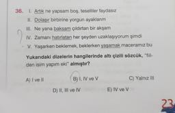 36. I. Artık ne yapsam boş, teselliler faydasız
II. Dolaşır birbirine yorgun ayaklarım
III. Ne yana baksam çıldırtan bir akşam
IV. Zamanı hatırlatan her şeyden uzaklaşıyorum şimdi
2
V. Yaşarken beklemek, beklerken yaşamak maceramız bu
Yukarıdaki dizelerin hangilerinde altı çizili sözcük, "fiil-
den isim yapım eki" almıştır?
A) I ve II
B) I, IV ve V
C) Yalnız III
D) II, III ve IV
E) IV ve v
23
