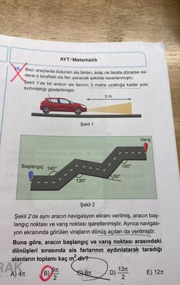 AYT/Matematik
86
Bazı araçlarda bulunan sis farları, araç ne tarafa dönerse sa-
dece o taraftaki sis farı yanacak şekilde tasarlanmıştır.
Şekil 1'de bir aracın sis farının 3 metre uzaklığa kadar yolu
aydınlattığı gösterilmiştir.
3 m
4
Şekil 1
Varış
Başlangıç 140°
150°
160°
130°
Şekil 2
Şekil 2'de aynı aracın navigasyon ekranı verilmiş, aracın baş-
langıç noktası ve varış noktası işaretlenmiştir. Ayrıca navigas-
yon ekranında görülen virajların dönüş açıları da verilmiştir.
Buna göre, aracın başlangıç ve varış noktası arasındaki
dönüşleri sırasında sis farlarının aydınlatarak taradığı
alanların toplamı kaç m2 dir?
RAKI
c A) 4R
971
B)
2
S61
1311
D)
2
E) 121