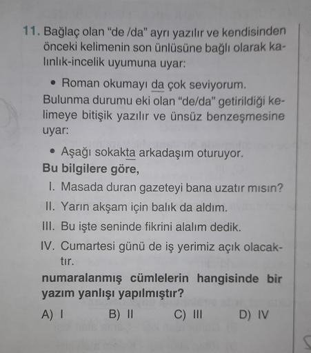 11. Bağlaç olan "de /da" ayrı yazılır ve kendisinden
önceki kelimenin son ünlüsüne bağlı olarak ka-
linlik-incelik uyumuna uyar:
• Roman okumayı da çok seviyorum.
Bulunma durumu eki olan "de/da" getirildiği ke-
limeye bitişik yazılır ve ünsüz benzeşmesine
