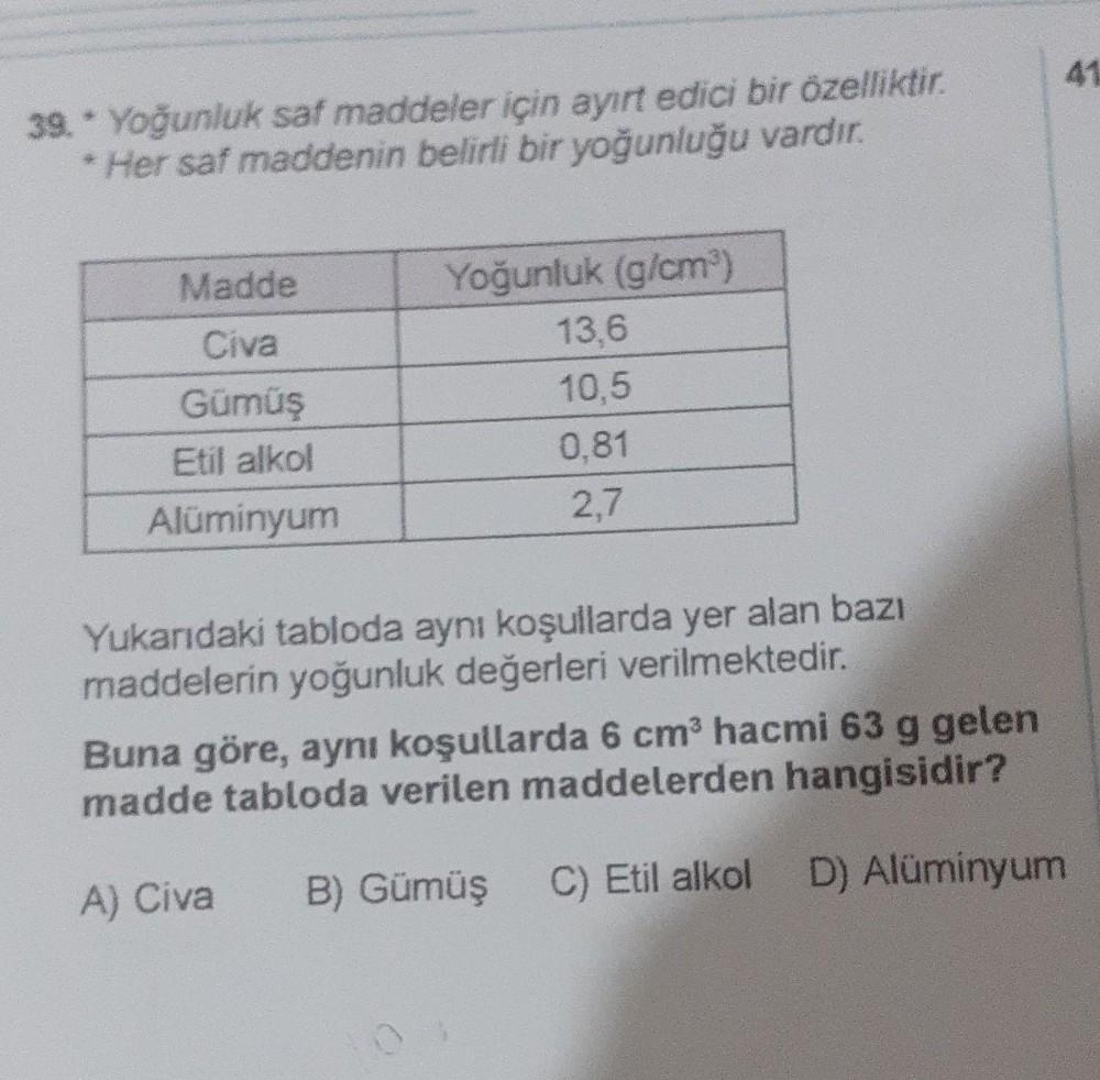 41
39. Yoğunluk saf maddeler için ayırt edici bir özelliktir.
* Her saf maddenin belirli bir yoğunluğu vardır.
Madde
Civa
Gümüş
Etil alkol
Alüminyum
Yoğunluk (g/cm)
13,6
10,5
0.81
2,7
Yukarıdaki tabloda aynı koşullarda yer alan bazı
maddelerin yoğunluk değ