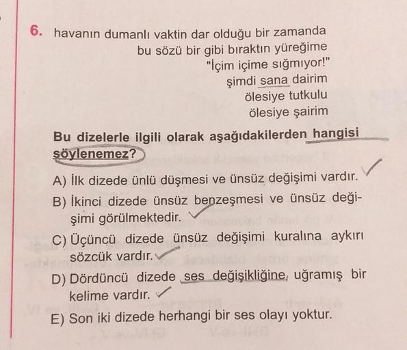 6. havanın dumanlı vaktin dar olduğu bir zamanda
bu sözü bir gibi bıraktın yüreğime
"İçim içime sığmiyor!"
şimdi sana dairim
ölesiye tutkulu
ölesiye şairim
Bu dizelerle ilgili olarak aşağıdakilerden hangisi
söylenemez?
A) İlk dizede ünlü düşmesi ve ünsüz d