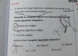 2011 LYS
20
3.
1. İki bölmeli bir dalga leğeninde, bölmelerin her birinde su de-
rinliği sabit ve birbirinden farklıdır.
Periyodik su dalgalarr leğenin bir bölmesinden diğer böl-
mesine geçerken dalgaların,
V. Yayılma hızı değişir.
Yayılma doğrultusu değişir.
III. Periyodu değişir.
yargılarından hangileri kesinlikle doğrudur?
Ayalnız
B) Yalnız 11
C) Yalnız III
D) I ve III
E) II ve III