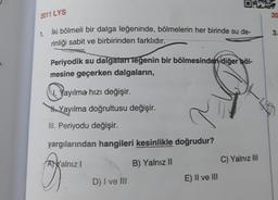 2011 LYS
20
3.
1. İki bölmeli bir dalga leğeninde, bölmelerin her birinde su de-
rinliği sabit ve birbirinden farklıdır.
Periyodik su dalgalarr leğenin bir bölmesinden diğer böl-
mesine geçerken dalgaların,
V. Yayılma hızı değişir.
Yayılma doğrultusu değişir.
III. Periyodu değişir.
yargılarından hangileri kesinlikle doğrudur?
Ayalnız
B) Yalnız 11
C) Yalnız III
D) I ve III
E) II ve III
