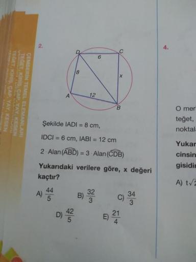 2.
4.
C
6
8
X
TEGET
TEGET, KIRIS, CAP, YAY, KESEN
KIRIS, CAP.YAY. KESEN
ÇEMBERİN TEMEL ELEMANLARI
A
12
B
O mer
Şekilde IADI = 8 cm,
teğet,
noktal:
=
IDCI = 6 cm, IABI = 12 cm
2. Alan (ABD) = 3 - Alan (CDB)
Yukarıdaki verilere göre, x değeri
kaçtır?
Yukar
c