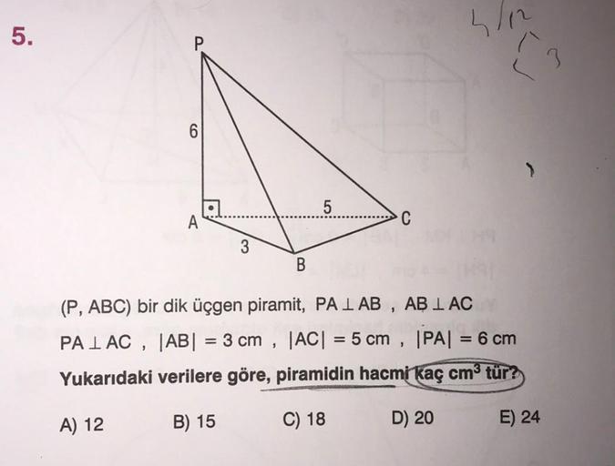 5.
ho
3
6
>
5
A
C
3
B
(P, ABC) bir dik üçgen piramit, PA I AB , AB I AC
PALAC, |AB| = 3 cm , |AC| = 5 cm , |PA| = 6 cm
Yukarıdaki verilere göre, piramidin hacmi kaç cm3 tür?
5
A) 12
B) 15
C) 18
D) 20
E) 24
