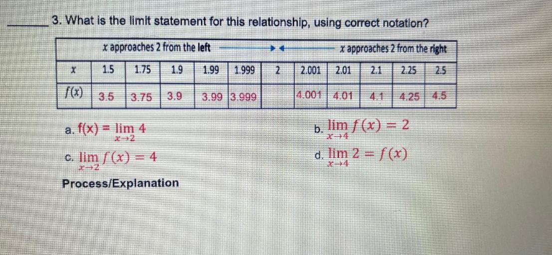 What is the limit statement for this relationship, using correct notation?
(x approaches 2 from the left) ---> <---(x approaches 2 from the right)
x 1.5 1.75 1.9 1.99 1.999 2 2.001 2.01 2.1 2.25 2.5
f(x) 3.5 3.75 3.9 3.99 3.999 4.001 4.01 4.1 4.25 4.5
a. f(x) = lim 4
x->2
b. lim f(x) = 2
x->4
c. lim f(x) = 4
x->2
d. lim 2 = f(x)
x->4
Process/Explanation
