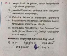 10. I. Yeryüzündeki ilk şehirler, sanayi faaliyetlerine
bağlı olarak gelişmiştir.
H. Neolitik Dönem'deki şehirlerde tarım faaliyetle-
ri en önemli fonksiyondur.
III. Kalkolitik Dönem'de madenlerin işlenmeye
başlanmasıyla madencilik, şehirlerdeki önemli
fonksiyonlar arasında yer almıştır.
1. Tokyo, New York, Bombay, Sao Paulo ve Yeni
Delhi gibi şehirlerin ortak özelliği nüfuslarının
fazla olmasıdır.
Yukarıdaki bilgilerden hangileri doğrudur?
A) I ve Ir B) ve III c) II ve IV
D) I, II e IV HIT, III ve IV