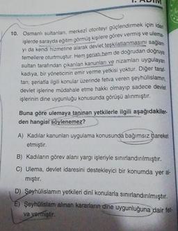 10. Osmanlı sultanlan, merkezi otoriteyi güçlendirmek için idar
işlerde sarayda eğitim görmüş kişilere görev vermiş ve ulema
yı da kendi hizmetine alarak devlet teşkilatlanmasını sağlam
temellere oturtmuştur. Hem şeriat, hem de doğrudan doğruya
sultan tarafından çıkarılan kanunları ve nizamları uygulayan
kadiya, bir yöneticinin emir verme yetkisi yoktur. Diğer taral.
tan, şeriatla ilgili konular üzerinde fetva veren şeyhülislamın,
devlet işlerine müdahale etme hakkı olmayıp sadece devlet
işlerinin dine uygunluğu konusunda görüşü alınmıştır.
Buna göre ulemaya tanınan yetkilerle ilgili aşağıdakiler-
den hangisi söylenemez?
A) Kadılar kanunları uygulama konusunda bağımsız hareket
etmiştir.
B) Kadıların görev alanı yargı işleriyle sınırlandırılmıştır.
C) Ulema, devlet idaresini destekleyici bir konumda yer al-
mıştır.
D) Şeyhülislamın yetkileri dinî konularla sınırlandırılmıştır.
E) Şeyhülislam alınan kararların dine uygunluğuna dair fet-
va vermiştir.
