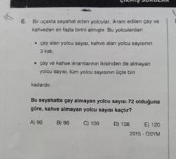 6. Bir uçakta seyahat eden yolcular, ikram edilen çay ve
kahveden en fazla birini almıştır. Bu yolculardan
• çay alan yolcu sayısı, kahve alan yolcu sayısının
3 kati,
• çay ve kahve ikramlarının ikisinden de almayan
yolcu sayısı, tüm yolcu sayısının üçte biri
kadardır.
Bu seyahatte çay almayan yolcu sayısı 72 olduğuna
göre, kahve almayan yolcu sayısı kaçtır?
A) 90
B) 96
C) 100
D) 108 E) 120
2015 - OSYM
