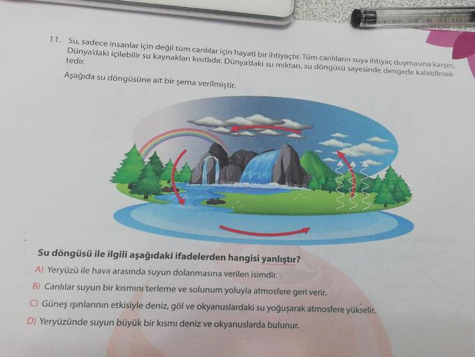 11. Su, sadece insanlar için değil tüm canlılar için hayati bir ihtiyaçtır. Tüm canlıların suya ihtiyaç duymasına karşın,
Dünya'daki içilebilir su kaynakları kısıtlıdır. Dünya'daki su miktarı, su döngüsü sayesinde dengede kalabilmek-
tedir.
Aşağıda su döng