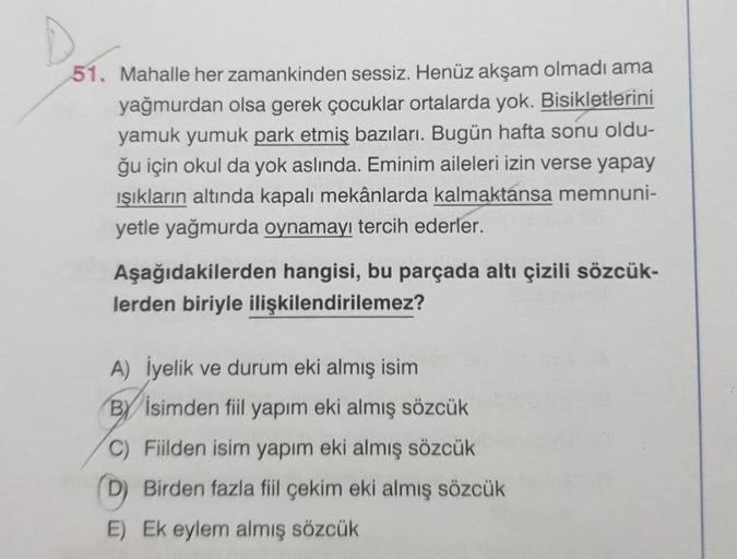 D
51. Mahalle her zamankinden sessiz. Henüz akşam olmadı ama
yağmurdan olsa gerek çocuklar ortalarda yok. Bisikletlerini
yamuk yumuk park etmiş bazıları. Bugün hafta sonu oldu-
ğu için okul da yok aslında. Eminim aileleri izin verse yapay
ışıkların altında