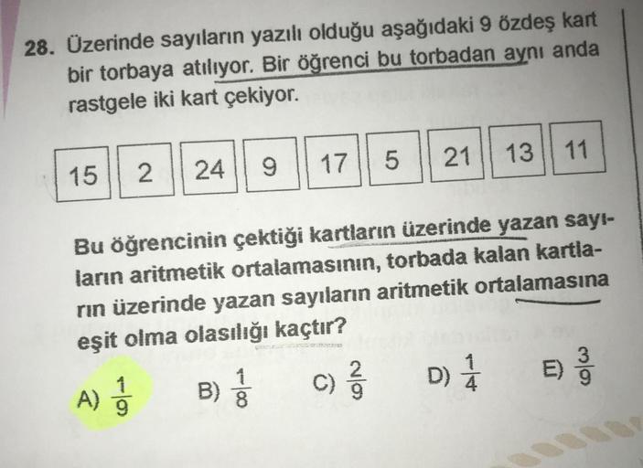 28. Üzerinde sayıların yazılı olduğu aşağıdaki 9 özdeş kart
bir torbaya atılıyor. Bir öğrenci bu torbadan aynı anda
rastgele iki kart çekiyor.
5
17
21
13
11
9
2 || 24
15
Bu öğrencinin çektiği kartların üzerinde yazan sayı-
ların aritmetik ortalamasının, to