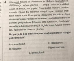 ir.
1-
r-
r.
--
4. Hümanist felsefe ile Rönesans ve Reform hareketlerinin
oluşturduğu ortam dışında • doğuş ortamında dikkati
çeken ilk husus, her şeyden önce mutlak monarşi devri ol-
masıdır. Çünkü bu dönemde sosyal hayat, merkezi otori-
tenin kesin kontrolüne girmiş, dolayısıyla bir istikrar devri
oluşturulmuştur. Rönesans ve reform hareketleri ve bundan
sonraki gelişmelerle, kilisenin sert kurallarını, derebeyleri
ve asillerin hâkimiyetini büyük ölçüde kıran Avrupa toplum-
ları, hareketli bir döneme girerler.
Bu parçada boş bırakılan yere aşağıdakilerden hangisi
getirilmelidir?
B) Klâsisizmin
A) romantizmin
C) realizmin
D) parnasizmin
E) sembolizmin