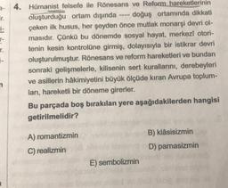 ir.
1-
r-
r.
--
4. Hümanist felsefe ile Rönesans ve Reform hareketlerinin
oluşturduğu ortam dışında • doğuş ortamında dikkati
çeken ilk husus, her şeyden önce mutlak monarşi devri ol-
masıdır. Çünkü bu dönemde sosyal hayat, merkezi otori-
tenin kesin kontrolüne girmiş, dolayısıyla bir istikrar devri
oluşturulmuştur. Rönesans ve reform hareketleri ve bundan
sonraki gelişmelerle, kilisenin sert kurallarını, derebeyleri
ve asillerin hâkimiyetini büyük ölçüde kıran Avrupa toplum-
ları, hareketli bir döneme girerler.
Bu parçada boş bırakılan yere aşağıdakilerden hangisi
getirilmelidir?
B) Klâsisizmin
A) romantizmin
C) realizmin
D) parnasizmin
E) sembolizmin
