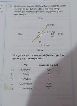 m
5.
Sürtünmelerin önemsiz olduğu yatay bir düzlemde kütlesi
1 kg olan bir top, düz bir engele 3 m/s hızla çarpıp
şekildeki gibi hareket doğrultusunu değiştirerek yoluna
devam ediyor.
üğü
Kuzey
Düz engel
9 = 3 m/s
45°
Bati
Doğu
45
1 kg
9 = 3 m/s
Güney
Buna göre; topun momentum değişiminin yönü ve
büyüklüğü için ne söylenebilir?
Yön
Büyüklük (kg m/s)
A)
Kuzeybati
312
B)
Güney
3
C)
Kuzeybati
0
D)
Güneydoğu
312
E)
Güneydoğu
