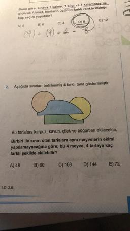 Buna göre, sınava 1 kalem, 1 silgi ve 1 kalemtıras ile
gidecek Ahmet, bunların üçünün farklı renkte olduğu
kaç seçim yapabilir?
D) 8
E) 12
C) 4
A) 5
B) 6
8
()+ (%) + 2
8
+
2.
Aşağıda sınırları belirlenmiş 4 farklı tarla gösterilmiştir.
Bu tarlalara karpuz, kavun, çilek ve böğürtlen ekilecektir.
Birbiri ile sınırı olan tarlalara aynı meyvelerin ekimi
yapılamayacağına göre; bu 4 meyve, 4 tarlaya kaç
farklı şekilde ekilebilir?
A) 48
B) 60
C) 108
D) 144
E) 72
1.D 2.E