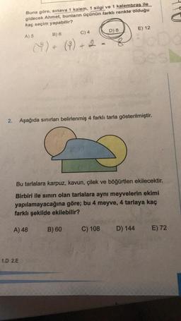 Buna göre, sınava 1 kalem, 1 silgi ve 1 kalemtıras ile
gidecek Ahmet, bunların üçünün farklı renkte olduğu
kaç seçim yapabilir?
D) 8
E) 12
C) 4
A) 5
B) 6
8
()+ (%) + 2
8
+
2.
Aşağıda sınırları belirlenmiş 4 farklı tarla gösterilmiştir.
Bu tarlalara karpuz, kavun, çilek ve böğürtlen ekilecektir.
Birbiri ile sınırı olan tarlalara aynı meyvelerin ekimi
yapılamayacağına göre; bu 4 meyve, 4 tarlaya kaç
farklı şekilde ekilebilir?
A) 48
B) 60
C) 108
D) 144
E) 72
1.D 2.E
