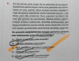 8.
Şiir her zaman vardı, bugün de var gelecekte de var olacak.
Şairlerimize gelince bugün varlar ama gelecekte var olabile-
cekler mi orası şüpheli. Bana soracak olursanız kendilerini
imge dünyasına hapsetmek yerine toplumsal konuları; halk
diliyle, yalın dille anlatsınlar. Bunu yaparken kendilerini öğ-
retici gibi görerek de yazmasınlar. Mesela güldürü ögesini,
kinayeli anlatımı kullansınlar. Şiirselliği yakalayacağız diye
ölçüyü kendilerine zorunlu kılmak yerine dizelerdeki sözcük-
lerin sessel uyumlarından yararlanarak şiirselliğe ulaşsınlar.
Bu parçada aşağıdakilerden hangisi günümüz şairlerin-
den beklenenler arasında sayılmamıştır?
A) Kapalı anlatımdan uzak durmaları
B) Didaktik olmaktan kaçınmaları
C) Halk şiiri ahenk unsurlarını kullanmaları
D) Sade bir dil kullanmaları
E) Mizahi unsurlardan yararlanmaları