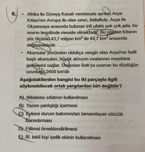 6.
.
Afrika ile Süveyş kanalı vasıtasıyla ayrılan Asya
Kitası'nın Avrupa ile olan sınırı, ihtilaflıdır, Asya ile
Okyanusya arasında bulunan irili ufaklı pek çok ada, bu
sınırın tespitinde mesele olmaktadír. Bu yüzden kıtanın
yüz ölçümü 43,7 milyon km² ile
