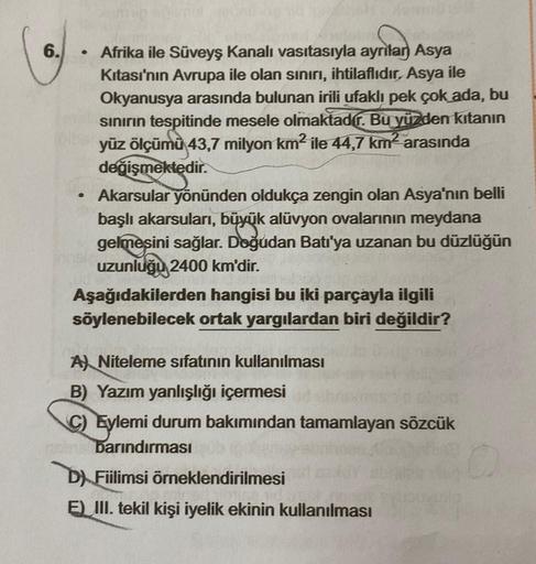 6.
.
Afrika ile Süveyş kanalı vasıtasıyla ayrılan Asya
Kitası'nın Avrupa ile olan sınırı, ihtilaflıdır, Asya ile
Okyanusya arasında bulunan irili ufaklı pek çok ada, bu
sınırın tespitinde mesele olmaktadír. Bu yüzden kıtanın
yüz ölçümü 43,7 milyon km² ile 