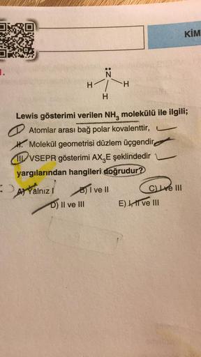 KİM
1.
N
H
2H
H
H
Lewis gösterimi verilen NH, molekülü ile ilgili;
Atomlar arası bağ polar kovalenttir,
H. Molekül geometrisi düzlem üçgendir
I VSEPR gösterimi AX, E şeklindedir
yargılarından hangileri doğrudur?
attainiz! sovell
Yalnız
D) Il ve III
C ve II