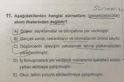 Surrealizm
11. Aşağıdakilerden hangisi sürrealizm (gerçeküstücülük)
akımı ilkelerinden değildir?
A) Düşler, sayıklamalar ve bilinçaltına yer verilmiştir.
B) Gerçek sanat, raslantıların ve otomatizmin ürünü sayılır.
C) Düşüncenin işleyişini yakalamak adına psikanalizden
yararlanılmıştır.
D) Iç konuşmalara yer verilerek noktalama işaretleri edebi-
yattan atılmaya çalışılmıştır.
E) Okur, telkin yoluyla etkilenilmeye çalışılmıştır.
