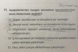 Surrealizm
11. Aşağıdakilerden hangisi sürrealizm (gerçeküstücülük)
akımı ilkelerinden değildir?
A) Düşler, sayıklamalar ve bilinçaltına yer verilmiştir.
B) Gerçek sanat, raslantıların ve otomatizmin ürünü sayılır.
C) Düşüncenin işleyişini yakalamak adına psikanalizden
yararlanılmıştır.
D) Iç konuşmalara yer verilerek noktalama işaretleri edebi-
yattan atılmaya çalışılmıştır.
E) Okur, telkin yoluyla etkilenilmeye çalışılmıştır.
