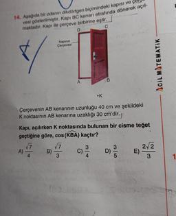 14. Aşağıda bir odanın dikdörtgen biçimindeki kapısı ve
vesi gösterilmiştir. Kapı BC kenari etrafında dönerek açıl-
maktadır
. Kapı ile çerçeve birbirine eştir.
C
D
Kapının
Çerçevesi
Acil MATEMATIK
A
B
•K
Çerçevenin AB kenarının uzunluğu 40 cm ve şekildeki
K noktasının AB kenarına uzaklığı 30 cm'dir.
Kapı, açılırken K noktasında bulunan bir cisme teğet
geçtiğine göre, cos (KBA) kaçtır?
77
3
3
2V 2
A)
B)
D)
E)
4
3
4
5
3
SI
c)
1
